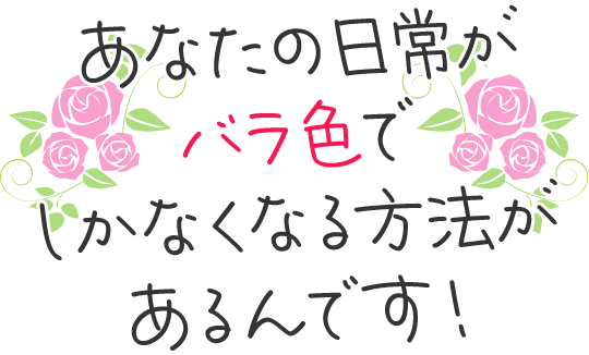 あなたの日常がバラ色でしかなくなる方法があるんです！